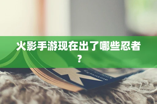 火影手游现在出了哪些忍者？
