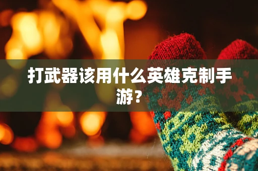 打武器该用什么英雄克制手游？
