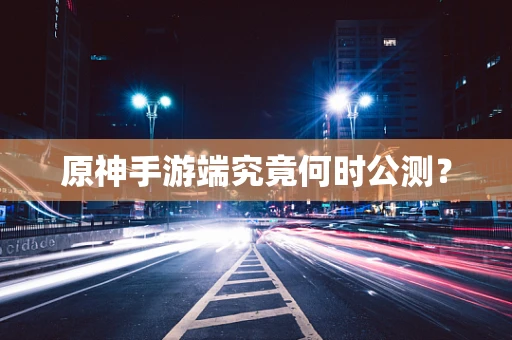 原神手游端究竟何时公测？