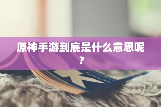 原神手游到底是什么意思呢？