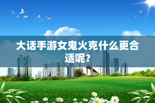 大话手游女鬼火克什么更合适呢？