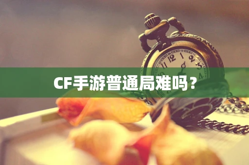 CF手游普通局难吗？